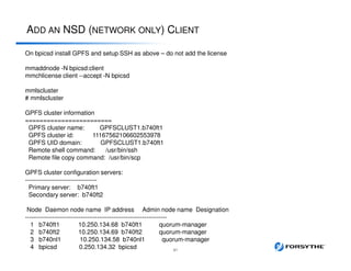 ADD AN NSD (NETWORK ONLY) CLIENT
41
On bpicsd install GPFS and setup SSH as above – do not add the license
mmaddnode -N bpicsd:client
mmchlicense client --accept -N bpicsd
mmlscluster
# mmlscluster
GPFS cluster information
========================
GPFS cluster name: GPFSCLUST1.b740ft1
GPFS cluster id: 11167562106602553978
GPFS UID domain: GPFSCLUST1.b740ft1
Remote shell command: /usr/bin/ssh
Remote file copy command: /usr/bin/scp
GPFS cluster configuration servers:
-----------------------------------
Primary server: b740ft1
Secondary server: b740ft2
Node Daemon node name IP address Admin node name Designation
---------------------------------------------------------------------
1 b740ft1 10.250.134.68 b740ft1 quorum-manager
2 b740ft2 10.250.134.69 b740ft2 quorum-manager
3 b740nl1 10.250.134.58 b740nl1 quorum-manager
4 bpicsd 0.250.134.32 bpicsd
 