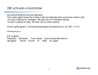 OK LETS ADD A FILESYSTEM
43
Use default blocksize and use replication
This create /gpfs0 across the 4 disks in fg2 and replicates them across the 4 disks in fg3.
-m2 says 2 replicas for metadata, -M2 says max of 2 metadata replicas
-r2 says 2 replicas for data, -R2 says max of 2 data replicas
mmcrfs /gpfs0 gpfs0 -F /usr/local/software/gpfs-etc/nsdstanza.txt -m2 -M2 -r 2 -R 2
mmmount all -a
# df -g /gpfs0
Filesystem GB blocks Free %Used Iused %Iused Mounted on
/dev/gpfs0 320.00 319.38 1% 4038 2% /gpfs0
 