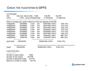 CHECK THE FILESYSTEM IN GPFS
44
# mmdf gpfs0
disk disk size failure holds holds free KB free KB
name in KB group metadata data in full blocks in fragments
--------------- ------------- -------- -------- ----- -------------------- -------------------
Disks in storage pool: system (Maximum disk size allowed is 523 GB)
nsdfg2disk1 52428800 2 yes yes 52347392 (100%) 248 ( 0%)
nsdfg2disk2 52428800 2 yes yes 52347392 (100%) 472 ( 0%)
nsdfg2disk3 52428800 2 yes yes 52347392 (100%) 248 ( 0%)
nsdfg2disk4 52428800 2 yes yes 52346624 (100%) 472 ( 0%)
nsdfg3disk5 52428800 3 yes yes 52346368 (100%) 472 ( 0%)
nsdfg3disk6 52428800 3 yes yes 52347392 (100%) 248 ( 0%)
nsdfg3disk7 10485760 3 yes yes 10404352 ( 99%) 488 ( 0%)
nsdfg3disk8 10485760 3 yes yes 10404352 ( 99%) 488 ( 0%)
------------- -------------------- -------------------
(pool total) 335544320 334891264 (100%) 3136 ( 0%)
============= ==================== ===================
(total) 335544320 334891264 (100%) 3136 ( 0%)
Inode Information
-----------------
Number of used inodes: 4038
Number of free inodes: 327738
Number of allocated inodes: 331776
Maximum number of inodes: 331776
 