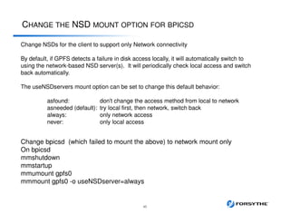 CHANGE THE NSD MOUNT OPTION FOR BPICSD
45
Change NSDs for the client to support only Network connectivity
By default, if GPFS detects a failure in disk access locally, it will automatically switch to
using the network-based NSD server(s). It will periodically check local access and switch
back automatically.
The useNSDservers mount option can be set to change this default behavior:
asfound: don't change the access method from local to network
asneeded (default): try local first, then network, switch back
always: only network access
never: only local access
Change bpicsd (which failed to mount the above) to network mount only
On bpicsd
mmshutdown
mmstartup
mmumount gpfs0
mmmount gpfs0 -o useNSDserver=always
 