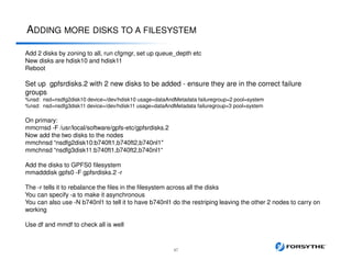 ADDING MORE DISKS TO A FILESYSTEM
47
Add 2 disks by zoning to all, run cfgmgr, set up queue_depth etc
New disks are hdisk10 and hdisk11
Reboot
Set up gpfsrdisks.2 with 2 new disks to be added - ensure they are in the correct failure
groups
%nsd: nsd=nsdfg2disk10 device=/dev/hdisk10 usage=dataAndMetadata failuregroup=2 pool=system
%nsd: nsd=nsdfg3disk11 device=/dev/hdisk11 usage=dataAndMetadata failuregroup=3 pool=system
On primary:
mmcrnsd -F /usr/local/software/gpfs-etc/gpfsrdisks.2
Now add the two disks to the nodes
mmchnsd “nsdfg2disk10:b740ft1,b740ft2,b740nl1"
mmchnsd “nsdfg3disk11:b740ft1,b740ft2,b740nl1“
Add the disks to GPFS0 filesystem
mmadddisk gpfs0 -F gpfsrdisks.2 -r
The -r tells it to rebalance the files in the filesystem across all the disks
You can specify -a to make it asynchronous
You can also use -N b740nl1 to tell it to have b740nl1 do the restriping leaving the other 2 nodes to carry on
working
Use df and mmdf to check all is well
 