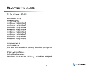 REMOVING THE CLUSTER
48
On the primary – b740ft1
mmumount all -a
mmdelfs gpfs0
mmdelnsd nsdfg2disk1
mmdelnsd nsdfg2disk2
mmdelnsd nsdfg2disk3
mmdelnsd nsdfg2disk4
mmdelnsd nsdfg3disk5
mmdelnsd nsdfg3disk6
mmdelnsd nsdfg3disk7
mmdelnsd nsdfg3disk8
mmshutdown -a
mmdelnode -a
(can also mmdelnode -N bpicsd) removes just bpicsd
Check /var/mmfs/gen
It should only contain:
BallotNum mmLockDir mmfslog nodeFiles nsdpvol
 