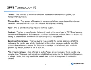 GPFS TERMINOLOGY 1/2
5
Cluster - This consists of a number of nodes and network shared disks (NSDs) for
management purposes.
Storage Pool - This groups a file system's storage and allows a user to partition storage
based on characteristics such as performance, locality and reliability.
Node - This is an individual OS instance within a cluster.
Nodeset - This is a group of nodes that are all running the same level of GPFS and working
on the same file systems. A cluster can contain more than one nodeset, but a node can only
belong to one nodeset. A nodeset can contain up to 32 file systems.
Configuration manager - This has overall responsibility for correct operation of all the
nodes and the cluster as a whole. It selects the file-system manager node for each file-
system, determines succession if a file-system manager node fails and also monitors
quorum. By default, quorum is set to 50% +1.
File-system manager - Also referred to as the "stripe group manager," there can be only
one at a time. This node maintains the availability information for the disks in the file system.
In a large cluster, this may need to be a dedicated node that's separate from the disk
servers.
 