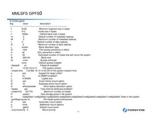 MMLSFS GPFS0
51
# mmlsfs gpfs0
flag value description
------------------- ------------------------ -----------------------------------
-f 8192 Minimum fragment size in bytes
-i 512 Inode size in bytes
-I 16384 Indirect block size in bytes
-m 2 Default number of metadata replicas
-M 2 Maximum number of metadata replicas
-r 2 Default number of data replicas
-R 2 Maximum number of data replicas
-j cluster Block allocation type
-D nfs4 File locking semantics in effect
-k all ACL semantics in effect
-n 32 Estimated number of nodes that will mount file system
-B 262144 Block size
-Q none Quotas enforced
none Default quotas enabled
--filesetdf no Fileset df enabled?
-V 13.23 (3.5.0.7) File system version
--create-time Tue Mar 18 14:14:42 2014 File system creation time
-u yes Support for large LUNs?
-z no Is DMAPI enabled?
-L 4194304 Logfile size
-E yes Exact mtime mount option
-S no Suppress atime mount option
-K whenpossible Strict replica allocation option
--fastea yes Fast external attributes enabled?
--inode-limit 331776 Maximum number of inodes
-P system Disk storage pools in file system
-d nsdfg2disk1;nsdfg2disk2;nsdfg2disk3;nsdfg2disk4;nsdfg3disk5;nsdfg3disk6;nsdfg3disk7;nsdfg3disk8 Disks in file system
--perfileset-quota no Per-fileset quota enforcement
-A yes Automatic mount option
-o none Additional mount options
-T /gpfs0 Default mount point
--mount-priority 0 Mount priority
 
