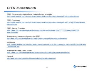 GPFS DOCUMENTATION
55
GPFS Documentation Home Page - links to Admin, etc guides
http://publib.boulder.ibm.com/infocenter/clresctr/vxrx/topic/com.ibm.cluster.gpfs.doc/gpfsbooks.html
GPFS Commands
http://publib.boulder.ibm.com/infocenter/clresctr/vxrx/topic/com.ibm.cluster.gpfs.v3r5.b740ft100.doc/bl1adm_
command.htm
GPFS Backup Questions
https://www.ibm.com/developerworks/community/forums/html/topic?id=77777777-0000-0000-0000-
000014482845
Strengthening the ssh configuration for GPFS
http://www.ibm.com/developerworks/aix/library/au-aix-modifying-ssh-configuration/
mmadddisk
https://publib.boulder.ibm.com/infocenter/clresctr/vxrx/topic/com.ibm.cluster.gpfs.v3r5.b740ft100.doc/bl1adm
_mmadddisk.htm
Building a two-node GPFS cluster
https://www.ibm.com/developerworks/aix/library/au-aix-building-two-node-gpfs-cluster/
General
http://www.ibm.com/systems/clusters/software/gpfs/resources.html
 