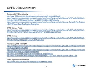 GPFS DOCUMENTATION
56
Configure GPFS for reliability
http://www-03.ibm.com/systems/resources/configure-gpfs-for-reliability.pdf
https://www.ibm.com/developerworks/community/wikis/home?lang=en#!/wiki/General%20Parallel%20File%
20System%20(GPFS)/page/Configuring%20GPFS%20for%20Reliability
https://www.ibm.com/developerworks/community/wikis/home?lang=en#!/wiki/General+Parallel+File+System
+(GPFS)/page/Data+Replication+Scenarios
GPFS Storage Pools
https://www.ibm.com/developerworks/community/wikis/home?lang=en#!/wiki/General%20Parallel%20File%
20System%20%28GPFS%29/page/Using%20GPFS%20Storage%20Pools
GPFS Tuning
https://www.ibm.com/developerworks/community/wikis/home?lang=en#!/wiki/General%20Parallel%20File%
20System%20(GPFS)/page/Tuning%20Parameters
Integrating GPFS with TSM
https://publib.boulder.ibm.com/infocenter/clresctr/vxrx/topic/com.ibm.cluster.gpfs.v3r5.b740ft100.doc/bl1adm
_backupusingmmbackup.htm
https://publib.boulder.ibm.com/infocenter/clresctr/vxrx/topic/com.ibm.cluster.gpfs.v3r5.b740ft100.doc/bl1adm
_filesystemsbackedupusingtsminterface.htm
http://www-01.ibm.com/support/docview.wss?uid=swg27038312
http://www-05.ibm.com/de/events/gpfs-workshop/pdf/pr-7-TSM-HSM-for-GPFS-DMW-042013.pdf
GPFS Implementation redbook
http://publib-b.boulder.ibm.com/abstracts/sg247844.html?Open
 