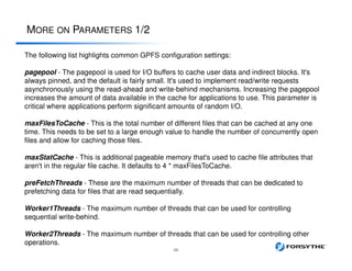 MORE ON PARAMETERS 1/2
59
The following list highlights common GPFS configuration settings:
pagepool - The pagepool is used for I/O buffers to cache user data and indirect blocks. It's
always pinned, and the default is fairly small. It's used to implement read/write requests
asynchronously using the read-ahead and write-behind mechanisms. Increasing the pagepool
increases the amount of data available in the cache for applications to use. This parameter is
critical where applications perform significant amounts of random I/O.
maxFilesToCache - This is the total number of different files that can be cached at any one
time. This needs to be set to a large enough value to handle the number of concurrently open
files and allow for caching those files.
maxStatCache - This is additional pageable memory that's used to cache file attributes that
aren't in the regular file cache. It defaults to 4 * maxFilesToCache.
preFetchThreads - These are the maximum number of threads that can be dedicated to
prefetching data for files that are read sequentially.
Worker1Threads - The maximum number of threads that can be used for controlling
sequential write-behind.
Worker2Threads - The maximum number of threads that can be used for controlling other
operations.
 