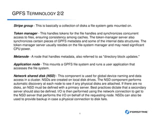 GPFS TERMINOLOGY 2/2
6
Stripe group - This is basically a collection of disks a file system gets mounted on.
Token manager - This handles tokens for the file handles and synchronizes concurrent
access to files, ensuring consistency among caches. The token-manager server also
synchronizes certain pieces of GPFS metadata and some of the internal data structures. The
token-manager server usually resides on the file-system manager and may need significant
CPU power.
Metanode - A node that handles metadata, also referred to as "directory block updates."
Application node - This mounts a GPFS file system and runs a user application that
accesses the file system.
Network shared disk (NSD) - This component is used for global device naming and data
access in a cluster. NSDs are created on local disk drives. The NSD component performs
automatic discovery at each node to see if any physical disks are attached. If there are no
disks, an NSD must be defined with a primary server. Best practices dictate that a secondary
server should also be defined. I/O is then performed using the network connection to get to
the NSD server that performs the I/O on behalf of the requesting node. NSDs can also be
used to provide backup in case a physical connection to disk fails.
 