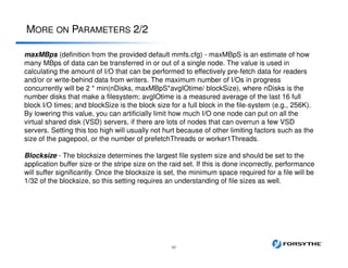 MORE ON PARAMETERS 2/2
60
maxMBps (definition from the provided default mmfs.cfg) - maxMBpS is an estimate of how
many MBps of data can be transferred in or out of a single node. The value is used in
calculating the amount of I/O that can be performed to effectively pre-fetch data for readers
and/or or write-behind data from writers. The maximum number of I/Os in progress
concurrently will be 2 * min(nDisks, maxMBpS*avgIOtime/ blockSize), where nDisks is the
number disks that make a filesystem; avgIOtime is a measured average of the last 16 full
block I/O times; and blockSize is the block size for a full block in the file-system (e.g., 256K).
By lowering this value, you can artificially limit how much I/O one node can put on all the
virtual shared disk (VSD) servers, if there are lots of nodes that can overrun a few VSD
servers. Setting this too high will usually not hurt because of other limiting factors such as the
size of the pagepool, or the number of prefetchThreads or worker1Threads.
Blocksize - The blocksize determines the largest file system size and should be set to the
application buffer size or the stripe size on the raid set. If this is done incorrectly, performance
will suffer significantly. Once the blocksize is set, the minimum space required for a file will be
1/32 of the blocksize, so this setting requires an understanding of file sizes as well.
 