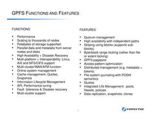 GPFS FUNCTIONS AND FEATURES
7
FEATURES
• Quorum management
• High availability with independent paths
• Striping using blocks (supports sub-
blocks)
• Byte/block range locking (rather than file
or extent locking)
• GPFS pagepool
• Access pattern optimization
• Distributed management (e.g. metadata +
tokens)
• File system journaling with POSIX
semantics
• Quotas
• Integrated Life Management: pools,
filesets, policies
• Data replication, snapshots, clones
FUNCTIONS
• Performance
• Scaling to thousands of nodes
• Petabytes of storage supported
• Parallel data and metadata from server
nodes and disks
• High Availability + Disaster Recovery
• Multi-platform + Interoperability: Linux,
AIX and NFS/CIFS support
• Multi-cluster/WAN AFM function
• Online system management
• Cache management, Quotas,
Snapshots
• Information Lifecycle Management
• API, Performance tuning
• Fault tolerance & Disaster recovery
• Multi-cluster support
 
