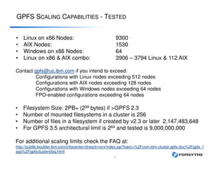 GPFS SCALING CAPABILITIES - TESTED
• Linux on x86 Nodes: 9300
• AIX Nodes: 1530
• Windows on x86 Nodes: 64
• Linux on x86 & AIX combo: 3906 – 3794 Linux & 112 AIX
Contact gpfs@us.ibm.com if you intend to exceed:
Configurations with Linux nodes exceeding 512 nodes
Configurations with AIX nodes exceeding 128 nodes
Configurations with Windows nodes exceeding 64 nodes
FPO-enabled configurations exceeding 64 nodes
• Filesystem Size: 2PB+ (299 bytes) if >GPFS 2.3
• Number of mounted filesystems in a cluster is 256
• Number of files in a filesystem if created by v2.3 or later 2,147,483,648
• For GPFS 3.5 architectural limit is 264 and tested is 9,000,000,000
For additional scaling limits check the FAQ at:
http://publib.boulder.ibm.com/infocenter/clresctr/vxrx/index.jsp?topic=%2Fcom.ibm.cluster.gpfs.doc%2Fgpfs_f
aqs%2Fgpfsclustersfaq.html
8
 