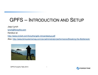 GPFS – INTRODUCTION AND SETUP
Jaqui Lynch
lynchj@forsythe.com
Handout at:
http://www.circle4.com/forsythe/gpfs-introandsetup.pdf
Also: http://www.ibmsystemsmag.com/aix/administrator/performance/Breaking-the-Bottleneck/
GPFS Forsythe Talks 2014 1
 