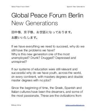 Global Peace Forum Berlin!   !   !       !       !       !       !    Speech: New Generations




Global Peace Forum Berlin
New Generations
田中様、京子様、お世話になっております。
お願いいたします。

If we have everything we need to succeed, why do we
still have the problems we have?
Why is this new generation one of the most
unemployed? Drunk? Drugged? Depressed and
uninspired?

If our systems of education were still relevant and
successful why do we have youth, across the world,
on every continent, with masters degrees and double
master degrees with no jobs?

Since the beginning of time, the Greek, Spanish and
Italian cultures have been the dreamers, and some of
the most passionate. These are the civilizations from

Brittany Arthur! !      !    !       !       !       !       !       brittany.a.arthur@gmail.com
 