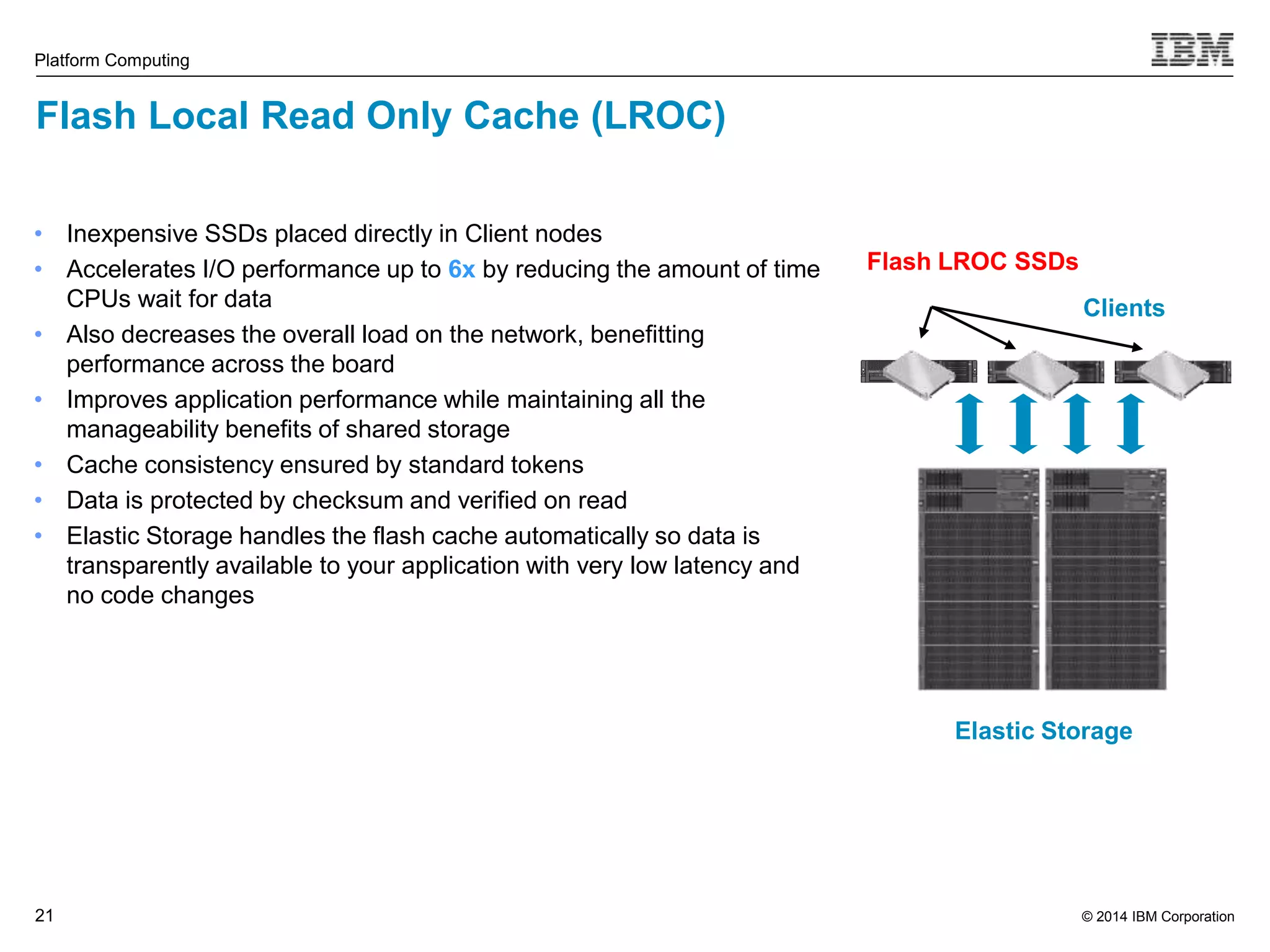 © 2014 IBM Corporation Platform Computing Flash Local Read Only Cache (LROC) 21 Clients Flash LROC SSDs Elastic Storage • Inexpensive SSDs placed directly in Client nodes • Accelerates I/O performance up to 6x by reducing the amount of time CPUs wait for data • Also decreases the overall load on the network, benefitting performance across the board • Improves application performance while maintaining all the manageability benefits of shared storage • Cache consistency ensured by standard tokens • Data is protected by checksum and verified on read • Elastic Storage handles the flash cache automatically so data is transparently available to your application with very low latency and no code changes 