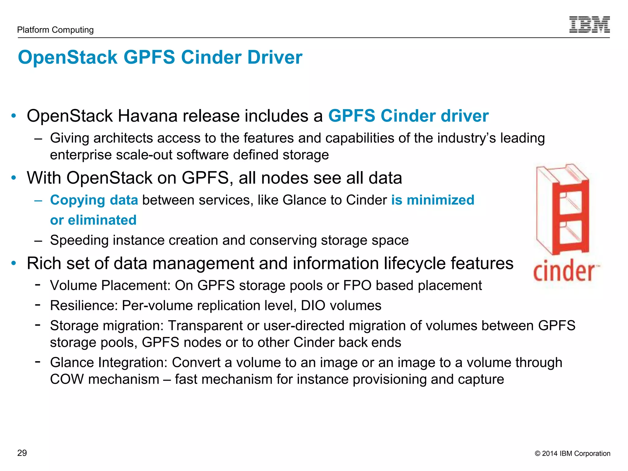 © 2014 IBM Corporation Platform Computing OpenStack GPFS Cinder Driver • OpenStack Havana release includes a GPFS Cinder driver 29 – Giving architects access to the features and capabilities of the industry’s leading enterprise scale-out software defined storage • With OpenStack on GPFS, all nodes see all data – Copying data between services, like Glance to Cinder is minimized or eliminated – Speeding instance creation and conserving storage space • Rich set of data management and information lifecycle features - Volume Placement: On GPFS storage pools or FPO based placement - Resilience: Per-volume replication level, DIO volumes - Storage migration: Transparent or user-directed migration of volumes between GPFS storage pools, GPFS nodes or to other Cinder back ends - Glance Integration: Convert a volume to an image or an image to a volume through COW mechanism – fast mechanism for instance provisioning and capture 