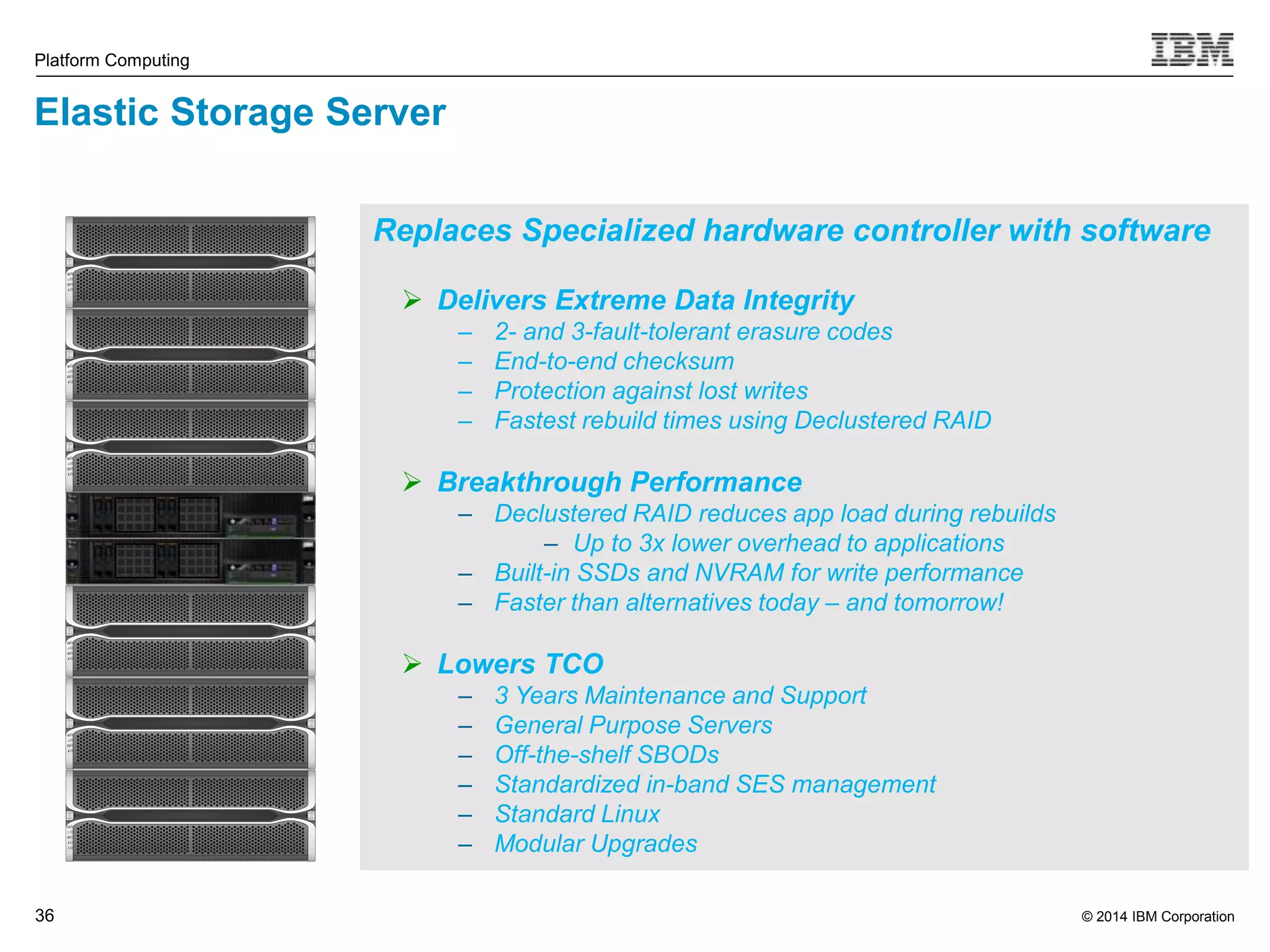 Replaces Specialized hardware controller with software © 2014 IBM Corporation Platform Computing 36 36  Delivers Extreme Data Integrity – 2- and 3-fault-tolerant erasure codes – End-to-end checksum – Protection against lost writes – Fastest rebuild times using Declustered RAID  Breakthrough Performance – Declustered RAID reduces app load during rebuilds – Up to 3x lower overhead to applications – Built-in SSDs and NVRAM for write performance – Faster than alternatives today – and tomorrow!  Lowers TCO – 3 Years Maintenance and Support – General Purpose Servers – Off-the-shelf SBODs – Standardized in-band SES management – Standard Linux – Modular Upgrades Elastic Storage Server 