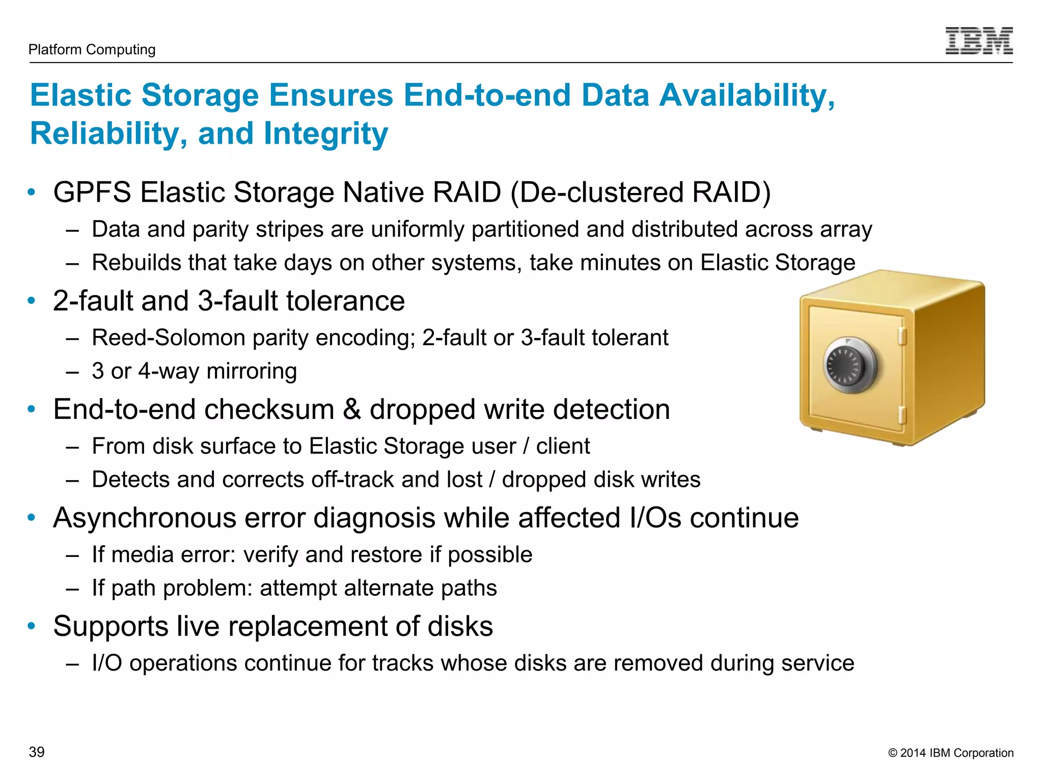 © 2014 IBM Corporation Platform Computing Elastic Storage Ensures End-to-end Data Availability, Reliability, and Integrity • GPFS Elastic Storage Native RAID (De-clustered RAID) 39 ‒ Data and parity stripes are uniformly partitioned and distributed across array ‒ Rebuilds that take days on other systems, take minutes on Elastic Storage • 2-fault and 3-fault tolerance ‒ Reed-Solomon parity encoding; 2-fault or 3-fault tolerant ‒ 3 or 4-way mirroring • End-to-end checksum & dropped write detection ‒ From disk surface to Elastic Storage user / client ‒ Detects and corrects off-track and lost / dropped disk writes • Asynchronous error diagnosis while affected I/Os continue ‒ If media error: verify and restore if possible ‒ If path problem: attempt alternate paths • Supports live replacement of disks ‒ I/O operations continue for tracks whose disks are removed during service 