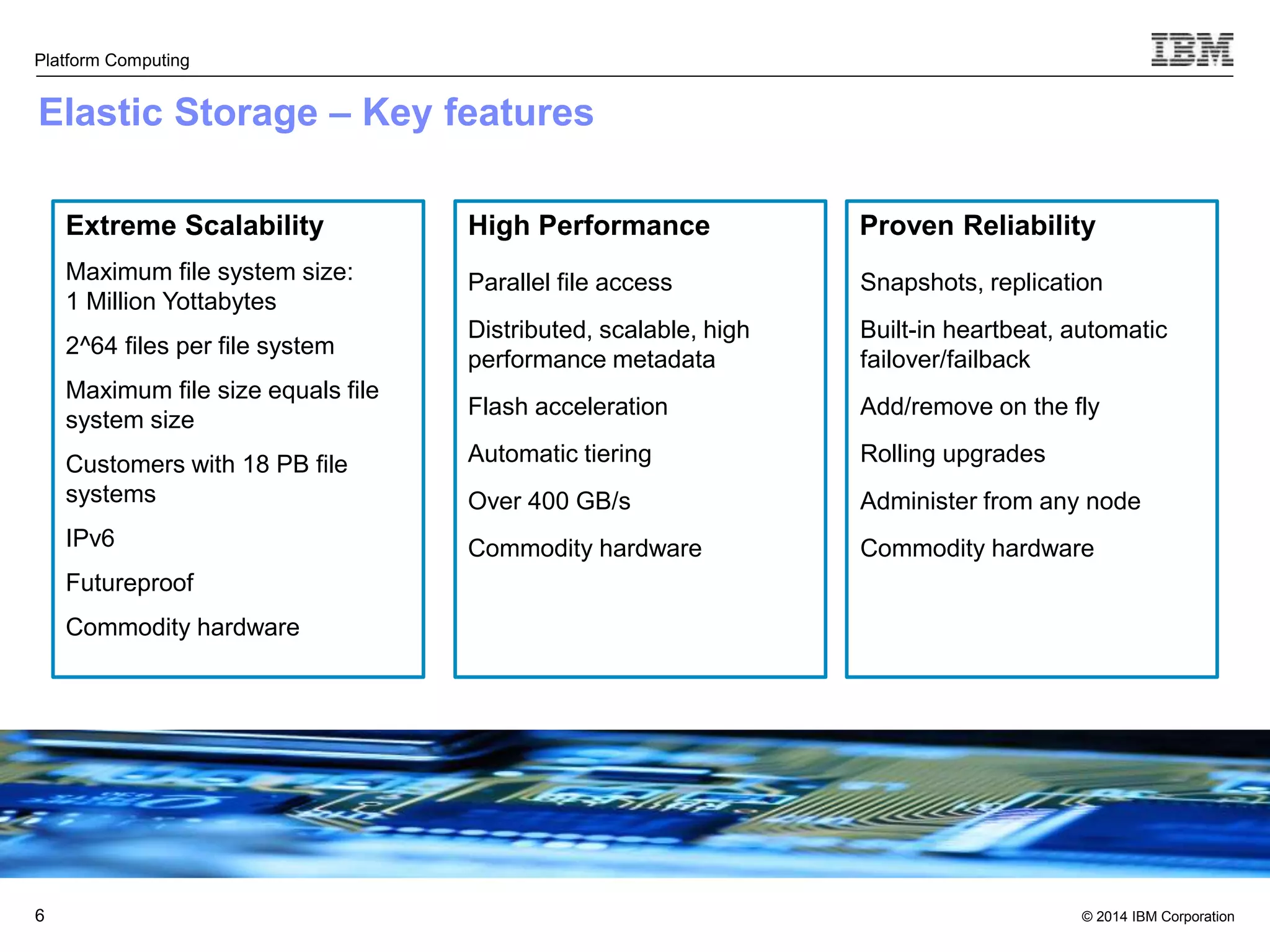 Proven Reliability © 2014 IBM Corporation Platform Computing Elastic Storage – Key features 6 Extreme Scalability Maximum file system size: 1 Million Yottabytes 2^64 files per file system Maximum file size equals file system size Customers with 18 PB file systems IPv6 Futureproof Commodity hardware Snapshots, replication Built-in heartbeat, automatic failover/failback Add/remove on the fly Rolling upgrades Administer from any node Commodity hardware High Performance Parallel file access Distributed, scalable, high performance metadata Flash acceleration Automatic tiering Over 400 GB/s Commodity hardware 