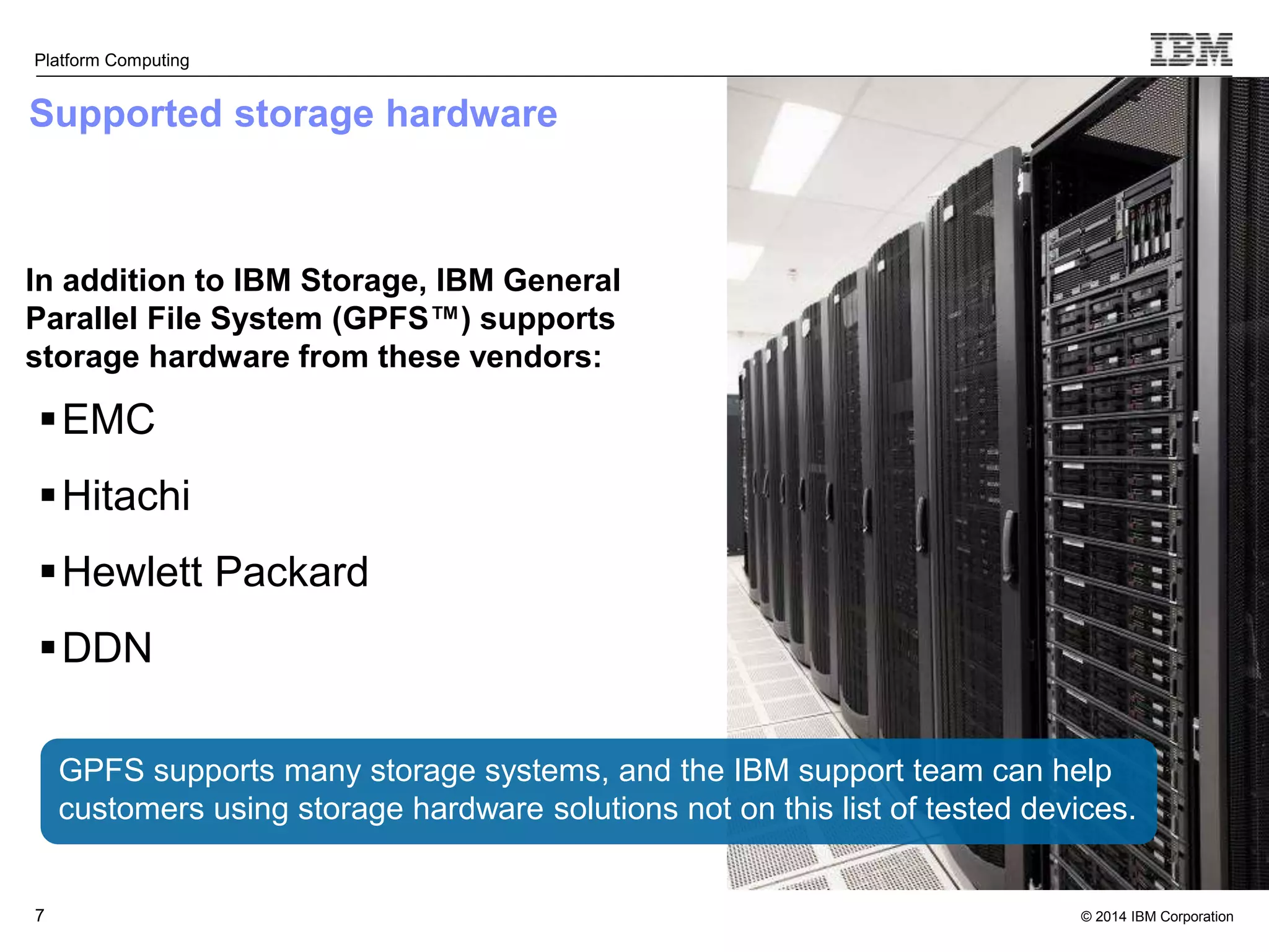 © 2014 IBM Corporation Platform Computing Supported storage hardware In addition to IBM Storage, IBM General Parallel File System (GPFS™) supports storage hardware from these vendors: EMC Hitachi Hewlett Packard DDN 7 GPFS supports many storage systems, and the IBM support team can help customers using storage hardware solutions not on this list of tested devices. 