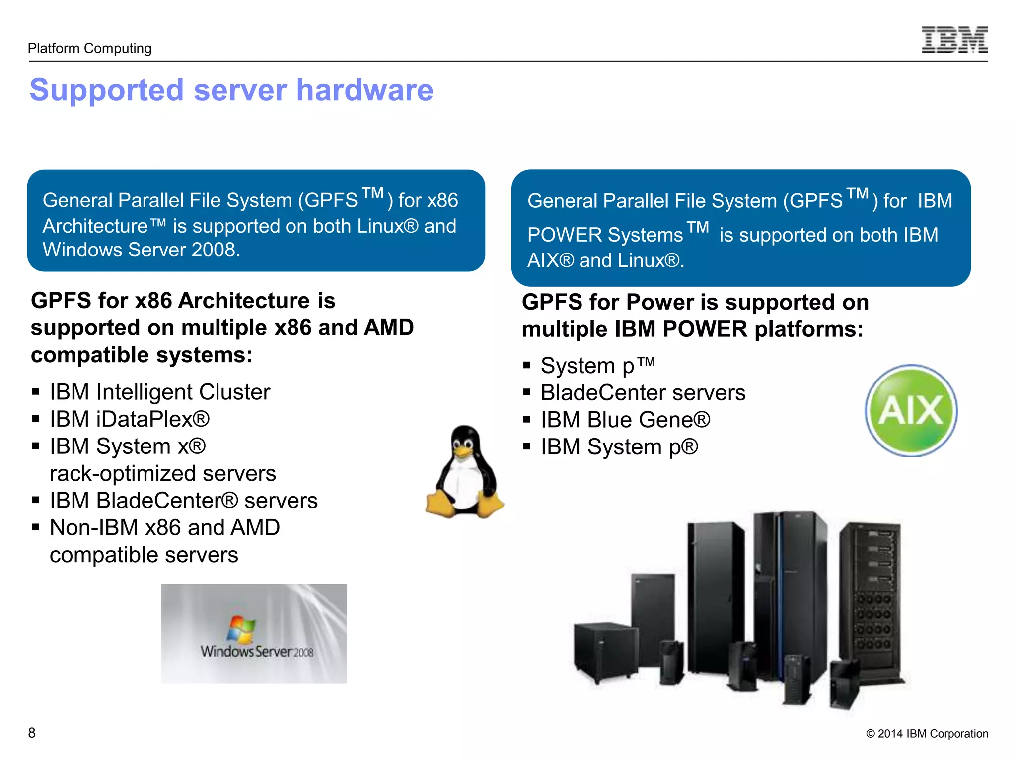 General Parallel File System (GPFS™) for IBM POWER Systems™ is supported on both IBM AIX® and Linux®. © 2014 IBM Corporation Platform Computing Supported server hardware GPFS for x86 Architecture is supported on multiple x86 and AMD compatible systems:  IBM Intelligent Cluster  IBM iDataPlex®  IBM System x® rack-optimized servers  IBM BladeCenter® servers  Non-IBM x86 and AMD compatible servers 8  System p™  BladeCenter servers  IBM Blue Gene®  IBM System p® General Parallel File System (GPFS™) for x86 Architecture™ is supported on both Linux® and Windows Server 2008. GPFS for Power is supported on multiple IBM POWER platforms: 