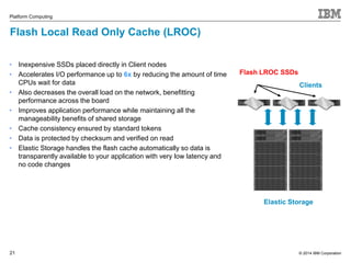 © 2014 IBM Corporation 
Platform Computing 
Flash Local Read Only Cache (LROC) 
21 
Clients 
Flash LROC SSDs 
Elastic Storage 
• Inexpensive SSDs placed directly in Client nodes 
• Accelerates I/O performance up to 6x by reducing the amount of time 
CPUs wait for data 
• Also decreases the overall load on the network, benefitting 
performance across the board 
• Improves application performance while maintaining all the 
manageability benefits of shared storage 
• Cache consistency ensured by standard tokens 
• Data is protected by checksum and verified on read 
• Elastic Storage handles the flash cache automatically so data is 
transparently available to your application with very low latency and 
no code changes 
 