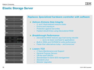 Replaces Specialized hardware controller with software 
© 2014 IBM Corporation 
Platform Computing 
36 
36 
 Delivers Extreme Data Integrity 
– 2- and 3-fault-tolerant erasure codes 
– End-to-end checksum 
– Protection against lost writes 
– Fastest rebuild times using Declustered RAID 
 Breakthrough Performance 
– Declustered RAID reduces app load during rebuilds 
– Up to 3x lower overhead to applications 
– Built-in SSDs and NVRAM for write performance 
– Faster than alternatives today – and tomorrow! 
 Lowers TCO 
– 3 Years Maintenance and Support 
– General Purpose Servers 
– Off-the-shelf SBODs 
– Standardized in-band SES management 
– Standard Linux 
– Modular Upgrades 
Elastic Storage Server 
 