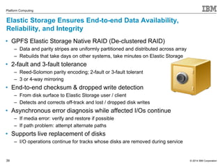 © 2014 IBM Corporation 
Platform Computing 
Elastic Storage Ensures End-to-end Data Availability, 
Reliability, and Integrity 
• GPFS Elastic Storage Native RAID (De-clustered RAID) 
39 
‒ Data and parity stripes are uniformly partitioned and distributed across array 
‒ Rebuilds that take days on other systems, take minutes on Elastic Storage 
• 2-fault and 3-fault tolerance 
‒ Reed-Solomon parity encoding; 2-fault or 3-fault tolerant 
‒ 3 or 4-way mirroring 
• End-to-end checksum & dropped write detection 
‒ From disk surface to Elastic Storage user / client 
‒ Detects and corrects off-track and lost / dropped disk writes 
• Asynchronous error diagnosis while affected I/Os continue 
‒ If media error: verify and restore if possible 
‒ If path problem: attempt alternate paths 
• Supports live replacement of disks 
‒ I/O operations continue for tracks whose disks are removed during service 

