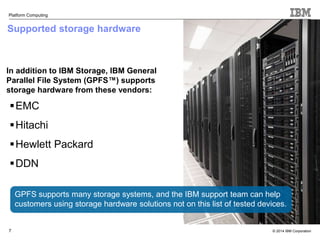 © 2014 IBM Corporation 
Platform Computing 
Supported storage hardware 
In addition to IBM Storage, IBM General 
Parallel File System (GPFS™) supports 
storage hardware from these vendors: 
EMC 
Hitachi 
Hewlett Packard 
DDN 
7 
GPFS supports many storage systems, and the IBM support team can help 
customers using storage hardware solutions not on this list of tested devices. 
 