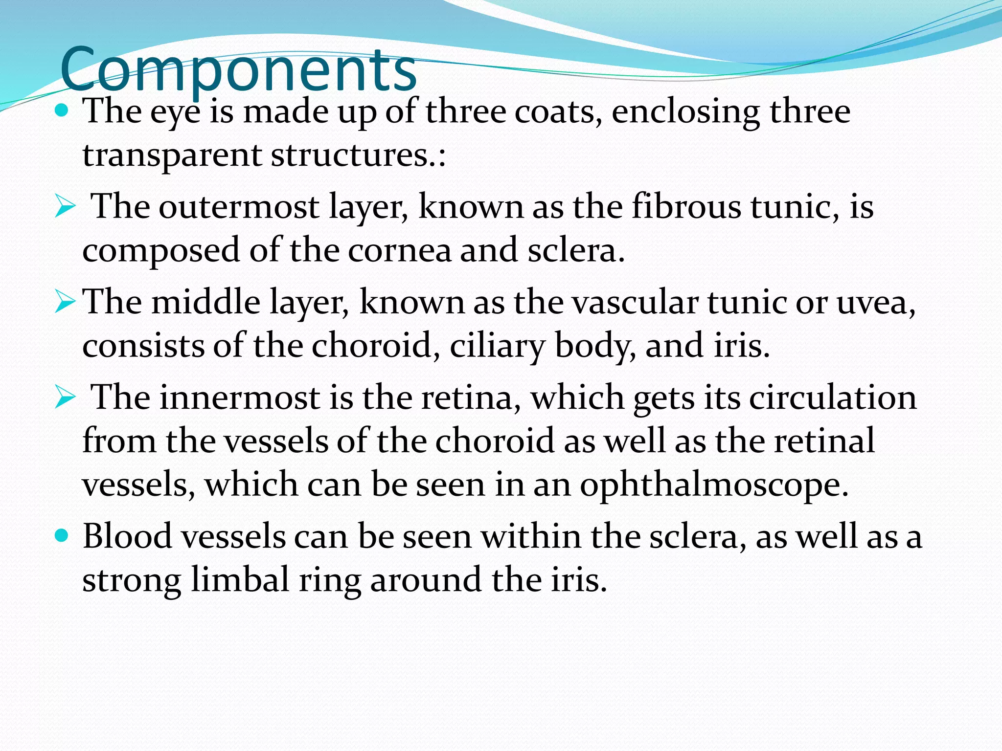 Components The eye is made up of three coats, enclosing three
transparent structures.:
 The outermost layer, known as the fibrous tunic, is
composed of the cornea and sclera.
The middle layer, known as the vascular tunic or uvea,
consists of the choroid, ciliary body, and iris.
 The innermost is the retina, which gets its circulation
from the vessels of the choroid as well as the retinal
vessels, which can be seen in an ophthalmoscope.
 Blood vessels can be seen within the sclera, as well as a
strong limbal ring around the iris.
 