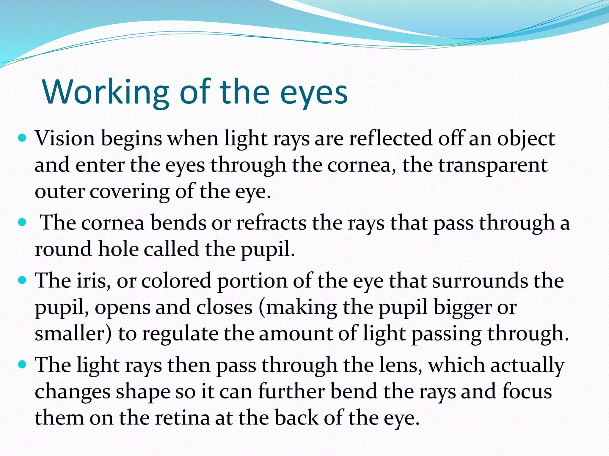 Working of the eyes
 Vision begins when light rays are reflected off an object
and enter the eyes through the cornea, the transparent
outer covering of the eye.
 The cornea bends or refracts the rays that pass through a
round hole called the pupil.
 The iris, or colored portion of the eye that surrounds the
pupil, opens and closes (making the pupil bigger or
smaller) to regulate the amount of light passing through.
 The light rays then pass through the lens, which actually
changes shape so it can further bend the rays and focus
them on the retina at the back of the eye.
 