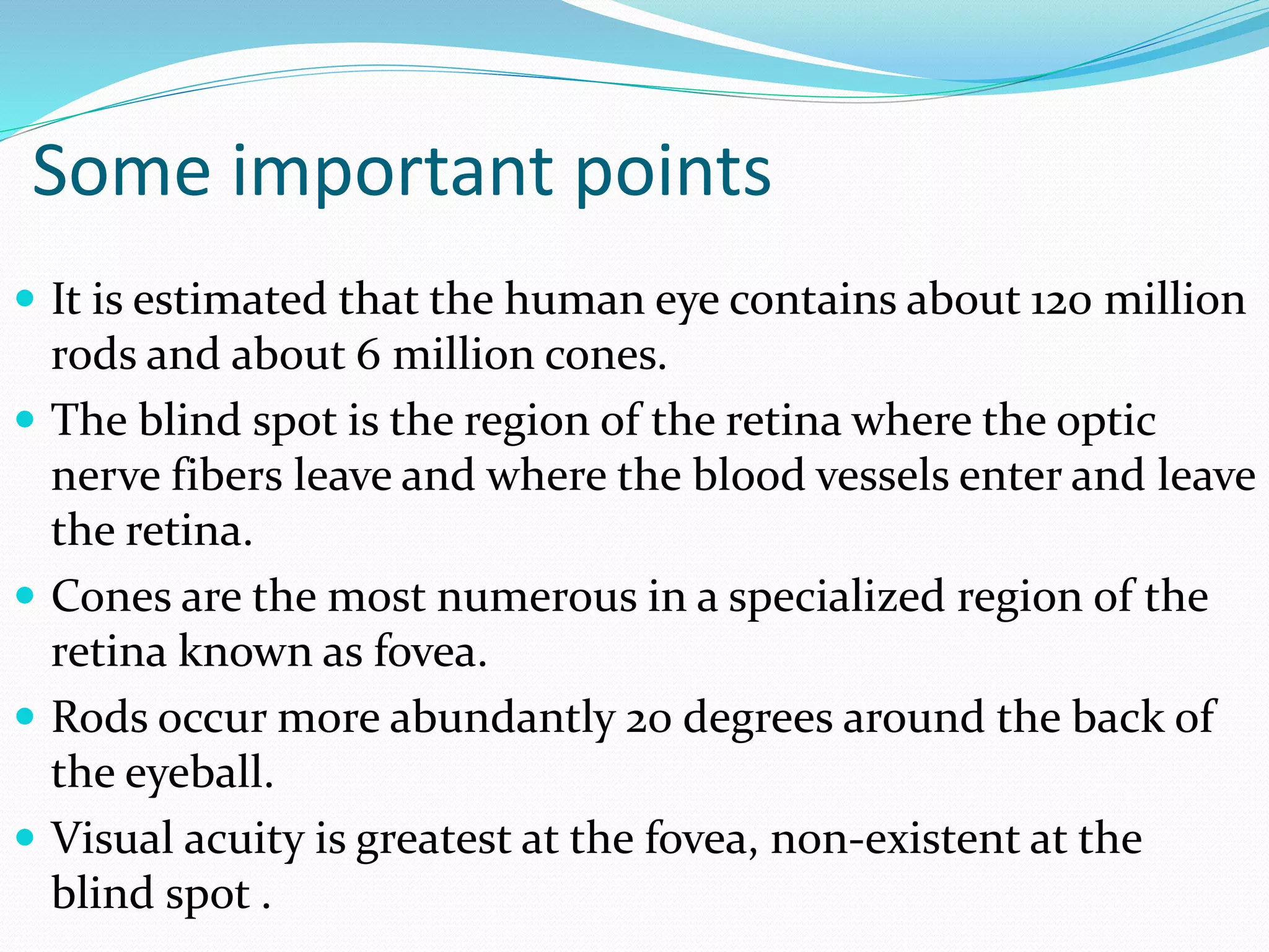Some important points
 It is estimated that the human eye contains about 120 million
rods and about 6 million cones.
 The blind spot is the region of the retina where the optic
nerve fibers leave and where the blood vessels enter and leave
the retina.
 Cones are the most numerous in a specialized region of the
retina known as fovea.
 Rods occur more abundantly 20 degrees around the back of
the eyeball.
 Visual acuity is greatest at the fovea, non-existent at the
blind spot .
 