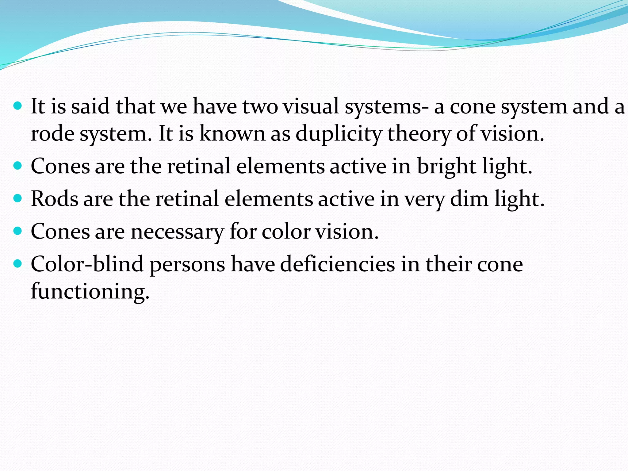  It is said that we have two visual systems- a cone system and a
rode system. It is known as duplicity theory of vision.
 Cones are the retinal elements active in bright light.
 Rods are the retinal elements active in very dim light.
 Cones are necessary for color vision.
 Color-blind persons have deficiencies in their cone
functioning.
 