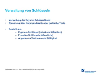 OpenRheinRuhr 2010 | 13.11.2010 | E-Mail-Verschlüsselung mit GPG | Birgit Hüsken |
Verwaltung von Schlüsseln
• Verwaltung der Keys im Schlüsselbund
• Steuerung über Kommandozeile oder grafische Tools
• Besteht aus
– Eigenem Schlüssel (privat und öffentlich)
– Fremden Schlüsseln (öffentliche)
– Angaben zu Vertrauen und Gültigkeit
 