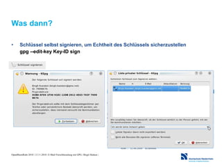 OpenRheinRuhr 2010 | 13.11.2010 | E-Mail-Verschlüsselung mit GPG | Birgit Hüsken |
Was dann?
• Schlüssel selbst signieren, um Echtheit des Schlüssels sicherzustellen
gpg --edit-key Key-ID sign
 