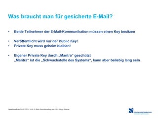 OpenRheinRuhr 2010 | 13.11.2010 | E-Mail-Verschlüsselung mit GPG | Birgit Hüsken |
Was braucht man für gesicherte E-Mail?
• Beide Teilnehmer der E-Mail-Kommunikation müssen einen Key besitzen
• Veröffentlicht wird nur der Public Key!
• Private Key muss geheim bleiben!
• Eigener Private Key durch „Mantra“ geschützt
„Mantra“ ist die „Schwachstelle des Systems“, kann aber beliebig lang sein
 