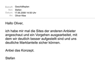 Betreff:   Geschäftsplan
  Von:     Stefan
Datum:     17.06.2008 14:50 Uhr
    An:    Oliver Klee


Hallo Oliver,

ich habe mir mal die Sites der anderen Anbieter
angeschaut und ein Vorgehen ausgearbeitet, mit
dem wir deutlich besser aufgestellt sind und uns
deutliche Marktanteile sicher können.

Anbei das Konzept.

Stefan
 
