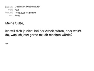 Betreff:   Gedanken zwischendurch
  Von:     Karl
Datum:     17.06.2008 14:50 Uhr
    An:    Petra


Meine Süße,

ich will dich ja nicht bei der Arbeit stören, aber weißt
du, was ich jetzt gerne mit dir machen würde?

...
 