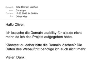 Betreff:   Bitte Domain löschen
  Von:     Christoph
Datum:     17.06.2008 14:50 Uhr
    An:    Oliver Klee


Hallo Oliver,

Ich brauche die Domain usability-für-alle.de nicht
mehr, da ich das Projekt aufgegeben habe.

Könntest du daher bitte die Domain löschen? Die
Daten des Webauftritt benötige ich auch nicht mehr.

Vielen Dank!
 