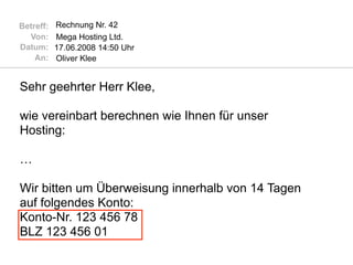 Betreff:   Rechnung Nr. 42
  Von:     Mega Hosting Ltd.
Datum:     17.06.2008 14:50 Uhr
    An:    Oliver Klee


Sehr geehrter Herr Klee,

wie vereinbart berechnen wie Ihnen für unser
Hosting:

…

Wir bitten um Überweisung innerhalb von 14 Tagen
auf folgendes Konto:
Konto-Nr. 123 456 78
BLZ 123 456 01
 