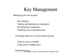 Key Management
Managing your own keypair
        Key integrity
        Adding and deleting key components
        Revoking key components
        Updating a key's expiration time
    Validating other keys on your public keyring
        Trust in a key's ownerHa
        Using trust to validate keys
    Distributing keys
A chain is only as strong as its weakest link.

 