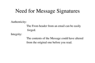 Need for Message Signatures
Authenticity:
                     The From header from an email can be easily       
                      forged.
Integrity:
                     The contents of the Message could have altered    
                     from the original one before you read.

 