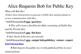 Alice Requests Bob for Public Key
What will Bob Do?
­Follow these Instructions to generate a Public Key and parcipitate in 
secure communication with Alice.

 bob@hismachine$ gpg –gen­keys
# This will create a KeyPair for Bob, consisting of Public Key 
and his Private Key.
✔
 bob@hismachine$ gpg –list­keys                                                     
   # Just checks if his keys are present.
✔
 bob@hismachine$ gpg –output bob.publickey –armor –export 
✔

bob@hismachine                                                                                
         # Bob Exports his public key to bob.publickey(File) in ascii 
armored form.

 