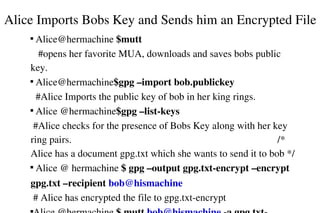 Alice Imports Bobs Key and Sends him an Encrypted File
 Alice@hermachine $mutt                                                             
   #opens her favorite MUA, downloads and saves bobs public 
key.

 Alice@hermachine$gpg –import bob.publickey                         
  #Alice Imports the public key of bob in her king rings.

 Alice @hermachine$gpg –list­keys                                              
 #Alice checks for the presence of Bobs Key along with her key 
ring pairs.                                                                                  /* 
Alice has a document gpg.txt which she wants to send it to bob */

 Alice @ hermachine $ gpg –output gpg.txt­encrypt –encrypt 


gpg.txt –recipient bob@hismachine                                             
 # Alice has encrypted the file to gpg.txt­encrypt


 