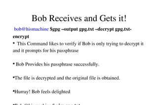 Bob Receives and Gets it!
 bob@hismachine $gpg –output gpg.txt –decrypt gpg.txt­
encrypt
●
  This Command likes to verify if Bob is only trying to decrypt it 
and it prompts for his passphrase                                                      
 
●
 Bob Provides his passphrase successfully.                                     
                 
●
The file is decrypted and the original file is obtained.                    
       
●
Hurray! Bob feels delighted                                                             
          

 