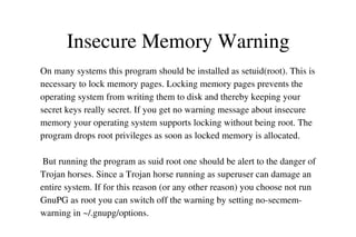 Insecure Memory Warning
On many systems this program should be installed as setuid(root). This is 
necessary to lock memory pages. Locking memory pages prevents the 
operating system from writing them to disk and thereby keeping your 
secret keys really secret. If you get no warning message about insecure 
memory your operating system supports locking without being root. The 
program drops root privileges as soon as locked memory is allocated.
 But running the program as suid root one should be alert to the danger of 
Trojan horses. Since a Trojan horse running as superuser can damage an 
entire system. If for this reason (or any other reason) you choose not run 
GnuPG as root you can switch off the warning by setting no­secmem­
warning in ~/.gnupg/options.

 