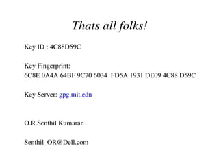 Thats all folks!
Key ID : 4C88D59C
Key Fingerprint:
6C8E 0A4A 64BF 9C70 6034  FD5A 1931 DE09 4C88 D59C
Key Server: gpg.mit.edu 

O.R.Senthil Kumaran 
Senthil_OR@Dell.com                         

 