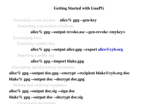  Getting Started with GnuPG
    Generating a new keypair  ­ alice% gpg ­­gen­key
        Generating a revocation certificate 
                     alice% gpg ­­output revoke.asc ­­gen­revoke <mykey>
    Exchanging keys
        Exporting a public key
                     alice% gpg ­­output alice.gpg ­­export alice@cyb.org
        Importing a public key
alice% gpg ­­import blake.gpg
   Encrypting and decrypting documents
alice% gpg ­­output doc.gpg ­­encrypt ­­recipient blake@cyb.org doc
blake% gpg ­­output doc ­­decrypt doc.gpg
    Making and verifying signatures
alice% gpg ­­output doc.sig ­­sign doc
blake% gpg ­­output doc ­­decrypt doc.sig

 