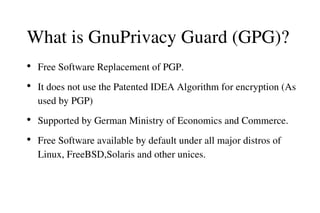 What is GnuPrivacy Guard (GPG)?
●

●

●

●

Free Software Replacement of PGP.
It does not use the Patented IDEA Algorithm for encryption (As 
used by PGP)
Supported by German Ministry of Economics and Commerce.  
Free Software available by default under all major distros of 
Linux, FreeBSD,Solaris and other unices.

 