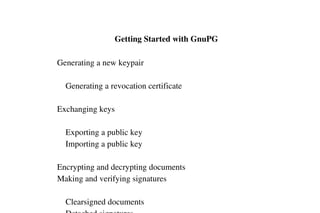  Getting Started with GnuPG
    Generating a new keypair
        Generating a revocation certificate
    Exchanging keys
        Exporting a public key
        Importing a public key
    Encrypting and decrypting documents
    Making and verifying signatures
        Clearsigned documents

 