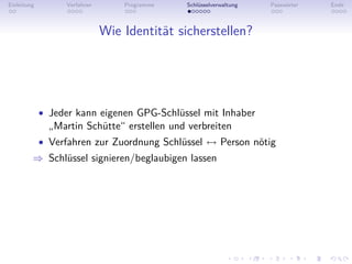Einleitung         Verfahren       Programme   Schlüsselverwaltung   Passwörter   Ende



                               Wie Identität sicherstellen?




             • Jeder kann eigenen GPG-Schlüssel mit Inhaber
               „Martin Schütte“ erstellen und verbreiten
             • Verfahren zur Zuordnung Schlüssel ↔ Person nötig
         ⇒ Schlüssel signieren/beglaubigen lassen
 